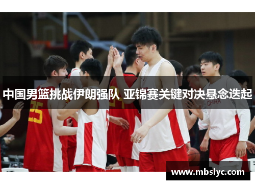 中国男篮挑战伊朗强队 亚锦赛关键对决悬念迭起