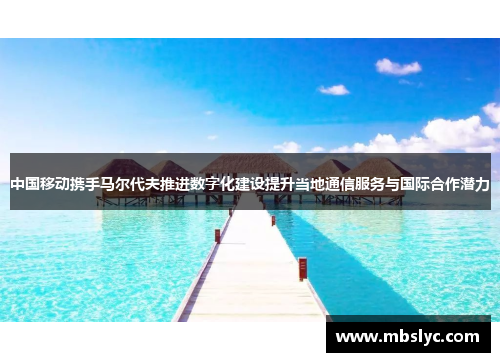 中国移动携手马尔代夫推进数字化建设提升当地通信服务与国际合作潜力