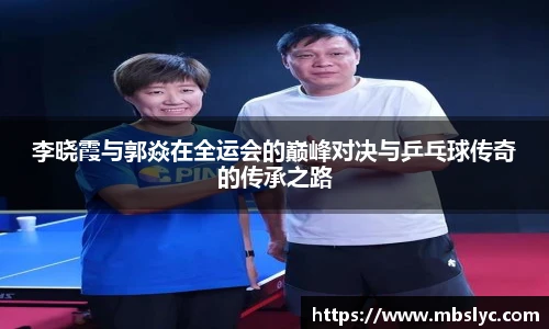 李晓霞与郭焱在全运会的巅峰对决与乒乓球传奇的传承之路